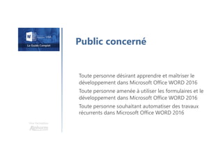 Une formation
Public concerné
Toute personne désirant apprendre et maîtriser le
développement dans Microsoft Office WORD 2016
Toute personne amenée à utiliser les formulaires et le
développement dans Microsoft Office WORD 2016
Toute personne souhaitant automatiser des travaux
récurrents dans Microsoft Office WORD 2016
 