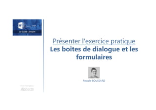Présenter l'exercice pratique
Les boîtes de dialogue et les
formulaires
Une formation
Pascale BOUSSARD
 