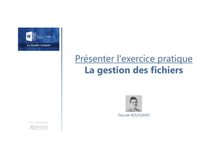 Présenter l'exercice pratique
La gestion des fichiers
Une formation
Pascale BOUSSARD
 