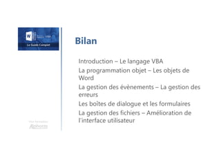 Une formation
Bilan
Introduction – Le langage VBA
La programmation objet – Les objets de
Word
La gestion des évènements – La gestion des
erreurs
Les boîtes de dialogue et les formulaires
La gestion des fichiers – Amélioration de
l’interface utilisateur
 