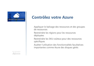 Une formation
Contrôlez votre Azure
Appliquer le balisage des ressources et des groupes
de ressources
Restreindre les régions pour les ressources
déployées
Restreindre les SKU coûteux pour des ressources
spécifiques
Auditer l’utilisation des fonctionnalités facultatives
importantes comme Azure des disques gérés
 