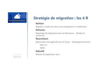 Une formation
Stratégie de migration : les 4 R
ReHost
Migration simple vers Azure sans changement ni modification
Refactor
Repackage de l’application pour le PaaS Azure - DevOps et
containers…
Rearchitect
Optimisation de l’applicatif pour le Cloud - Développement lourd
Oath 2.0
SAML
Rebuild
Refonte de l’application de 0…
 