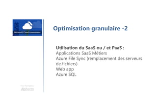 Une formation
Optimisation granulaire -2
Utilisation du SaaS ou / et PaaS :
Applications SaaS Métiers
Azure File Sync (remplacement des serveurs
de fichiers)
Web app
Azure SQL
 