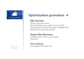 Une formation
Optimisation granulaire -4
SQL Serveur
Serveur SQL dans Azure
Base de données sans gérer le serveur SQL
Consommation directe de la base – Requête SQL
Flexibilité et haute disponibilité
Azure Site Recovery
Le PRA le moins cher sur le marché !
RTO-RPO
Azure Backup
Sauvegarde à moindre coût
 