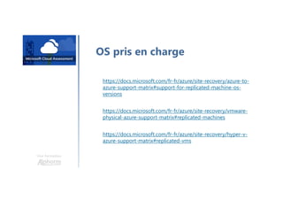 Une formation
OS pris en charge
https://docs.microsoft.com/fr-fr/azure/site-recovery/azure-to-
azure-support-matrix#support-for-replicated-machine-os-
versions
https://docs.microsoft.com/fr-fr/azure/site-recovery/vmware-
physical-azure-support-matrix#replicated-machines
https://docs.microsoft.com/fr-fr/azure/site-recovery/hyper-v-
azure-support-matrix#replicated-vms
 