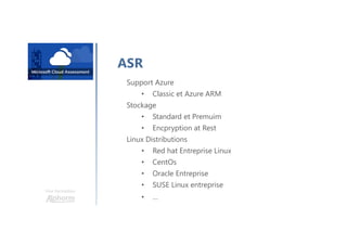 Une formation
ASR
Support Azure
• Classic et Azure ARM
Stockage
• Standard et Premuim
• Encpryption at Rest
Linux Distributions
• Red hat Entreprise Linux
• CentOs
• Oracle Entreprise
• SUSE Linux entreprise
• …
 