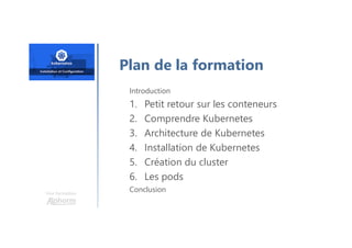 Une formation
Introduction
1. Petit retour sur les conteneurs
2. Comprendre Kubernetes
3. Architecture de Kubernetes
4. Installation de Kubernetes
5. Création du cluster
6. Les pods
Conclusion
Plan de la formation
 