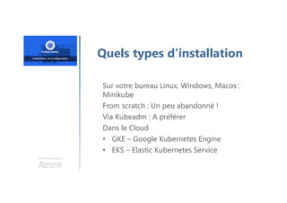 Une formation
Quels types d’installation
Sur votre bureau Linux, Windows, Macos :
Minikube
From scratch : Un peu abandonné !
Via Kubeadm : A préférer
Dans le Cloud
• GKE – Google Kubernetes Engine
• EKS – Elastic Kubernetes Service
 