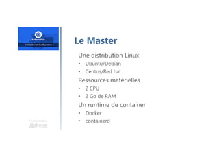 Une formation
Le Master
Une distribution Linux
• Ubuntu/Debian
• Centos/Red hat..
Ressources matérielles
• 2 CPU
• 2 Go de RAM
Un runtime de container
• Docker
• containerd
 