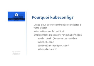 Une formation
Pourquoi kubeconfig?
Utilisé pour définir comment se connecter à
votre cluster
Informations sur le certificat
Emplacement du cluster : /etc/Kubernetes
admin.conf (kubernetes-admin)
kubelet.conf
controller-manager.conf
scheduler.conf
 