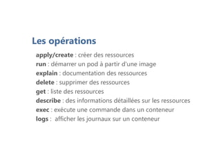 Les opérations
apply/create : créer des ressources
run : démarrer un pod à partir d'une image
explain : documentation des ressources
delete : supprimer des ressources
get : liste des ressources
describe : des informations détaillées sur les ressources
exec : exécute une commande dans un conteneur
logs : afficher les journaux sur un conteneur
 