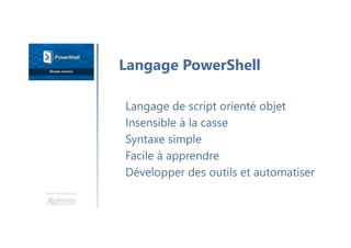 Une formation
Langage de script orienté objet
Insensible à la casse
Syntaxe simple
Facile à apprendre
Développer des outils et automatiser
Langage PowerShell
 