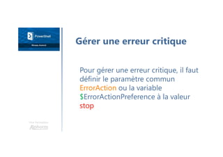 Une formation
Pour gérer une erreur critique, il faut
définir le paramètre commun
ErrorAction ou la variable
$ErrorActionPreference à la valeur
stop
Gérer une erreur critique
 