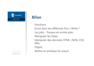 Une formation
Fonctions
Ecrire dans les différents Flux / Write-*
Les jobs - Travaux en arrière plan
Manipuler les Dates
Manipuler des données HTML, JSON, CSV,
XML
Objets
Mettre en pratique les acquis
Bilan
 