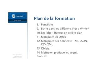 Une formation
8. Fonctions
9. Ecrire dans les différents Flux / Write-*
10. Les jobs - Travaux en arrière plan
11. Manipuler les Dates
12. Manipuler des données HTML, JSON,
CSV, XML
13. Objets
14. Mettre en pratique les acquis
Conclusion
Plan de la formation
 