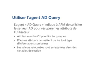 Utiliser l’agent AD Query
L’agent « AD Query » indique à APM de solliciter
le serveur AD pour récupérer les attributs de
l’utilisateur
• Attribut memberOf pour lire les groupes
• D’autres attributs permettent de lire tout type
d’informations souhaitées
• Les valeurs retournées sont enregistrées dans des
variables de session
 