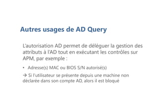 Autres usages de AD Query
L’autorisation AD permet de déléguer la gestion des
attributs à l’AD tout en exécutant les contrôles sur
APM, par exemple :
• Adresse(s) MAC ou BIOS S/N autorisé(s)
 Si l’utilisateur se présente depuis une machine non
déclarée dans son compte AD, alors il est bloqué
 