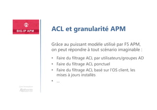Une formation
ACL et granularité APM
Grâce au puissant modèle utilisé par F5 APM,
on peut répondre à tout scénario imaginable :
• Faire du filtrage ACL par utilisateurs/groupes AD
• Faire du filtrage ACL ponctuel
• Faire du filtrage ACL basé sur l’OS client, les
mises à jours installés
• …
 