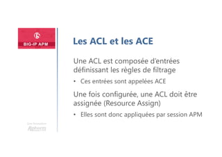 Une formation
Les ACL et les ACE
Une ACL est composée d’entrées
définissant les règles de filtrage
• Ces entrées sont appelées ACE
Une fois configurée, une ACL doit être
assignée (Resource Assign)
• Elles sont donc appliquées par session APM
 