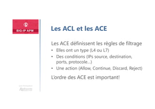 Une formation
Les ACL et les ACE
Les ACE définissent les règles de filtrage
• Elles ont un type (L4 ou L7)
• Des conditions (IPs source, destination,
ports, protocole…)
• Une action (Allow, Continue, Discard, Reject)
L’ordre des ACE est important!
 