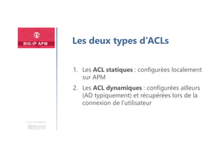 Une formation
Les deux types d’ACLs
1. Les ACL statiques : configurées localement
sur APM
2. Les ACL dynamiques : configurées ailleurs
(AD typiquement) et récupérées lors de la
connexion de l’utilisateur
 