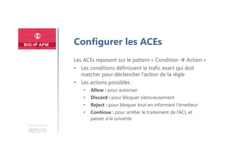 Une formation
Configurer les ACEs
Les ACEs reposent sur le pattern « Condition  Action »
• Les conditions définissent le trafic exact qui doit
matcher pour déclencher l’action de la règle
• Les actions possibles :
• Allow : pour autoriser
• Discard : pour bloquer silencieusement
• Reject : pour bloquer tout en informant l’émetteur
• Continue : pour arrêter le traitement de l’ACL et
passer à la suivante
 