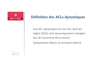Une formation
Définition des ACLs dynamiques
Une ACL dynamique est une ACL dont les
règles (ACEs) sont dynamiquement chargées
lors de l’ouverture de la session
Typiquement depuis un annuaire externe
 