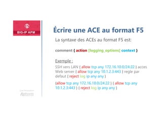 Une formation
Écrire une ACE au format F5
La syntaxe des ACEs au format F5 est:
comment { action [logging_options] context }
Exemple :
SSH vers LAN { allow tcp any 172.16.10.0/24:22 } acces
Web server { allow tcp any 10.1.2.3:443 } regle par
defaut { reject log ip any any }
{allow tcp any 172.16.10.0/24:22 } { allow tcp any
10.1.2.3:443 } { reject log ip any any }
 