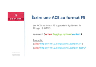 Une formation
Écrire une ACE au format F5
Les ACEs au format F5 supportent également le
filtrage L7 (HTTP):
comment { action [logging_options] context }
Exemple:
{ allow http any 10.1.2.3 https://ww?.alphorm.*/* }
{ allow http any 10.1.2.3 https://ww?.alphorm-test.*/* }
 