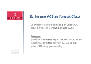 Une formation
Écrire une ACE au format Cisco
La syntaxe est celle utilisée par Cisco ACS
pour définir les « Downloadable ACL »
Exemple :
ip:inacl#10=permit tcp any 172.16.1.0 0.0.0.255 eq ssh
ip:inacl#20=permit tcp any host 10.1.2.3 eq https
ip:inacl#100=deny ip any any log
 