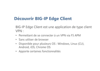 Découvrir BIG-IP Edge Client
BIG-IP Edge Client est une application de type client
VPN :
• Permettant de se connecter à un VPN via F5 APM
• Sans utiliser de browser
• Disponible pour plusieurs OS : Windows, Linux (CLI),
Android, iOS, Chrome OS
• Apporte certaines fonctionnalités
 