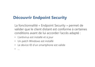 Découvrir Endpoint Security
La fonctionnalité « Endpoint Security » permet de
valider que le client distant est conforme à certaines
conditions avant de lui accorder l’accès adapté :
• L’antivirus est installé et à jour
• Un patch Windows est installé
• Le device ID d’un smartphone est valide
• …
 