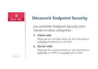 Une formation
Découvrir Endpoint Security
Les contrôles Endpoint Security sont
classés en deux catégories :
1. Client-side
Regroupe les contrôles basés sur des informations
collectées localement sur le client
2. Server-side
Regroupe les contrôles basés sur des informations
présentes sur APM ou envoyées par le client
 