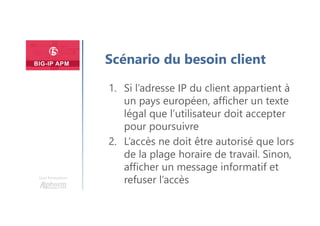 Une formation
Scénario du besoin client
1. Si l’adresse IP du client appartient à
un pays européen, afficher un texte
légal que l’utilisateur doit accepter
pour poursuivre
2. L’accès ne doit être autorisé que lors
de la plage horaire de travail. Sinon,
afficher un message informatif et
refuser l’accès
 