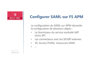 Une formation
Configurer SAML sur F5 APM
La configuration du SAML sur APM nécessite
la configuration de plusieurs objets :
• Le fournisseur du service souhaité (IdP
et/ou SP)
• Les connecteurs avec les SP/IdP externes
• VS, Access Profile, ressources SAML
• …
 