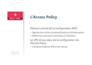 Une formation
L’Access Policy
Élément central de la configuration APM :
• Spécifie les critères d’authentification et d’autorisation
• Définit les ressources autorisées à l’utilisateur
Le VPE est au cœur de la configuration de
l’Access Policy
• Composé d’agents VPE et de macros
 