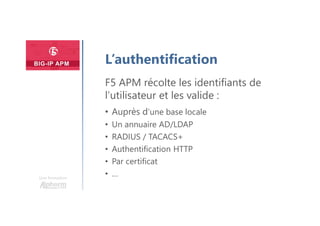 Une formation
L’authentification
F5 APM récolte les identifiants de
l’utilisateur et les valide :
• Auprès d’une base locale
• Un annuaire AD/LDAP
• RADIUS / TACACS+
• Authentification HTTP
• Par certificat
• …
 
