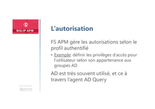 Une formation
L’autorisation
F5 APM gère les autorisations selon le
profil authentifié
• Exemple: définir les privilèges d’accès pour
l’utilisateur selon son appartenance aux
groupes AD
AD est très souvent utilisé, et ce à
travers l’agent AD Query
 