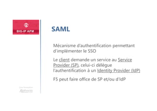 Une formation
SAML
Mécanisme d’authentification permettant
d’implémenter le SSO
Le client demande un service au Service
Provider (SP), celui-ci délègue
l’authentification à un Identity Provider (IdP)
F5 peut faire office de SP et/ou d’IdP
 
