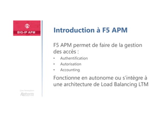 Plan
Une formation
Introduction à F5 APM
F5 APM permet de faire de la gestion
des accès :
• Authentification
• Autorisation
• Accounting
Fonctionne en autonome ou s’intègre à
une architecture de Load Balancing LTM
 