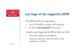 Plan
Une formation
Les logs et les rapports APM
F5 APM écrit les logs dans :
• Une DB MySQL (jusqu’à 5M entrées)
• Et dans /var/log/apm (10 jours)
L’accès aux logs de la DB se fait en GUI
• Plusieurs rapports prédéfinis
• Logs groupés par sessions pour une
meilleure visibilité
 