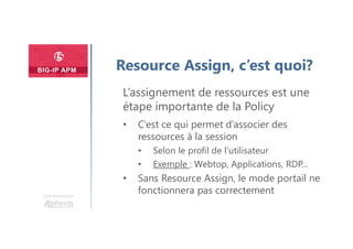 Plan
Une formation
Resource Assign, c’est quoi?
L’assignement de ressources est une
étape importante de la Policy
• C’est ce qui permet d’associer des
ressources à la session
• Selon le profil de l’utilisateur
• Exemple : Webtop, Applications, RDP…
• Sans Resource Assign, le mode portail ne
fonctionnera pas correctement
 