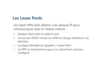 PlanLes Lease Pools
Un client VPN doit obtenir une adresse IP pour
communiquer avec le réseau interne
• Chaque client doit en obtenir une
• Un serveur DHCP virtuel sur APM se charge d’attribuer ces
adresses
• La plage utilisable est appelée « Lease Pool »
• Le VPN ne fonctionnera pas si un Lease Pool n’est pas
configuré
 