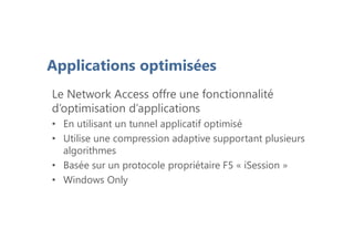 Applications optimisées
Le Network Access offre une fonctionnalité
d’optimisation d’applications
• En utilisant un tunnel applicatif optimisé
• Utilise une compression adaptive supportant plusieurs
algorithmes
• Basée sur un protocole propriétaire F5 « iSession »
• Windows Only
 