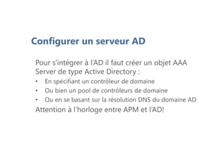 Configurer un serveur AD
Pour s’intégrer à l’AD il faut créer un objet AAA
Server de type Active Directory :
• En spécifiant un contrôleur de domaine
• Ou bien un pool de contrôleurs de domaine
• Ou en se basant sur la résolution DNS du domaine AD
Attention à l’horloge entre APM et l’AD!
 