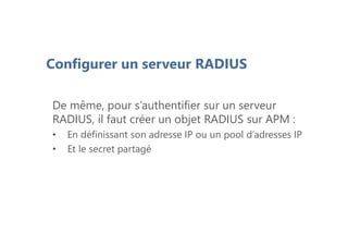 Configurer un serveur RADIUS
De même, pour s’authentifier sur un serveur
RADIUS, il faut créer un objet RADIUS sur APM :
• En définissant son adresse IP ou un pool d’adresses IP
• Et le secret partagé
 