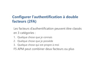 Les facteurs d’authentification peuvent être classés
en 3 catégories :
1. Quelque chose que je connais
2. Quelque chose que je possède
3. Quelque chose qui est propre à moi
F5 APM peut combiner deux facteurs ou plus
Configurer l’authentification à double
facteurs (2FA)
 