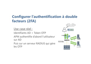 Use case réel :
Identifiants AD + Token OTP
APM authentifie d’abord l’utilisateur
sur AD
Puis sur un serveur RADIUS qui gère
les OTP
Alice:5ecR37
OK
OK
OTP?
900123
OK
Username:Alice
Password:5ecR37
Username:Alice
Password:900123
Configurer l’authentification à double
facteurs (2FA)
 