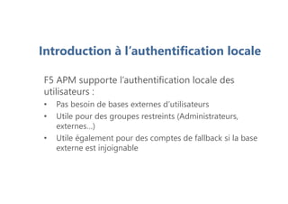 Introduction à l’authentification locale
F5 APM supporte l’authentification locale des
utilisateurs :
• Pas besoin de bases externes d’utilisateurs
• Utile pour des groupes restreints (Administrateurs,
externes…)
• Utile également pour des comptes de fallback si la base
externe est injoignable
 