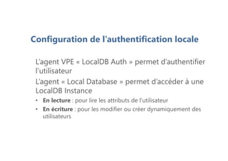L’agent VPE « LocalDB Auth » permet d’authentifier
l’utilisateur
L’agent « Local Database » permet d’accéder à une
LocalDB Instance
• En lecture : pour lire les attributs de l’utilisateur
• En écriture : pour les modifier ou créer dynamiquement des
utilisateurs
Configuration de l’authentification locale
 
